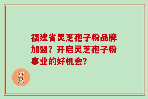 福建省灵芝孢子粉品牌加盟？开启灵芝孢子粉事业的好机会？
