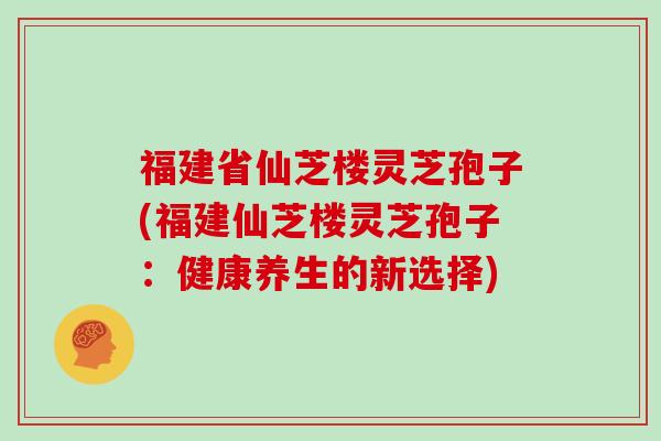 福建省仙芝楼灵芝孢子(福建仙芝楼灵芝孢子：健康养生的新选择)