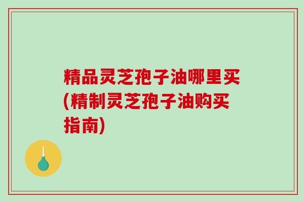 精品灵芝孢子油哪里买(精制灵芝孢子油购买指南)