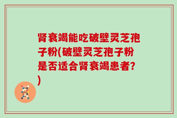 衰竭能吃破壁灵芝孢子粉(破壁灵芝孢子粉是否适合衰竭患者？)