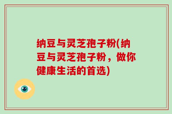 纳豆与灵芝孢子粉(纳豆与灵芝孢子粉,做你健康生活的首选) 纳豆与灵芝孢子粉(纳豆与灵芝孢子粉,做你健康生活的首选)