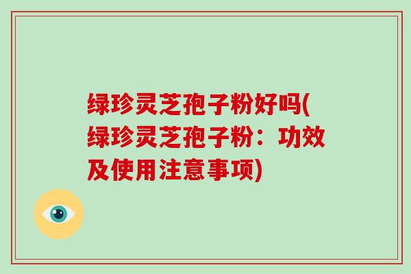 绿珍灵芝孢子粉好吗(绿珍灵芝孢子粉：功效及使用注意事项)