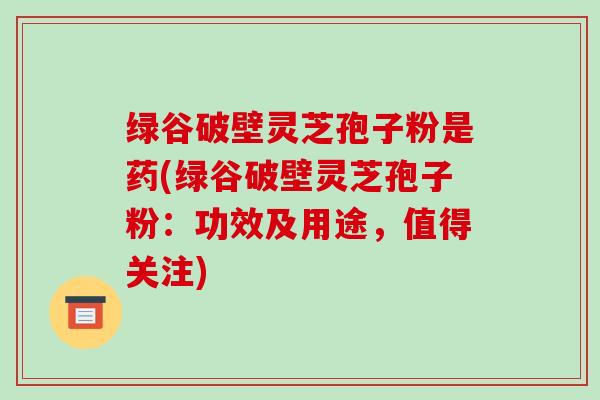 绿谷破壁灵芝孢子粉是药(绿谷破壁灵芝孢子粉：功效及用途，值得关注)