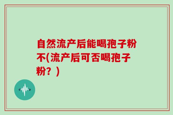 自然流产后能喝孢子粉不(流产后可否喝孢子粉？)