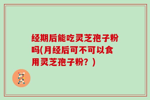 经期后能吃灵芝孢子粉吗(后可不可以食用灵芝孢子粉？)