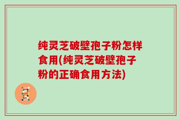 纯灵芝破壁孢子粉怎样食用(纯灵芝破壁孢子粉的正确食用方法)