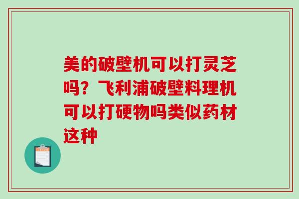 美的破壁机可以打灵芝吗?飞利浦破壁料理机可以打硬物吗类似药材这种 美的破壁机可以打灵芝吗?飞利浦破壁料理机可以打硬物吗类似药材这种