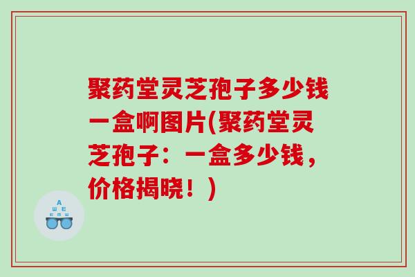 聚药堂灵芝孢子多少钱一盒啊图片(聚药堂灵芝孢子:一盒多少钱,价格揭晓!) 聚药堂灵芝孢子多少钱一盒啊图片(聚药堂灵芝孢子:一盒多少钱,价格揭晓!)