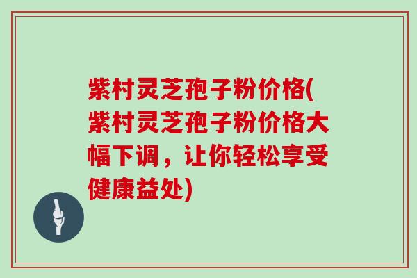 紫村灵芝孢子粉价格(紫村灵芝孢子粉价格大幅下调，让你轻松享受健康益处)