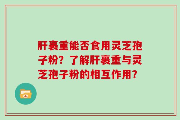 裹重能否食用灵芝孢子粉？了解裹重与灵芝孢子粉的相互作用？