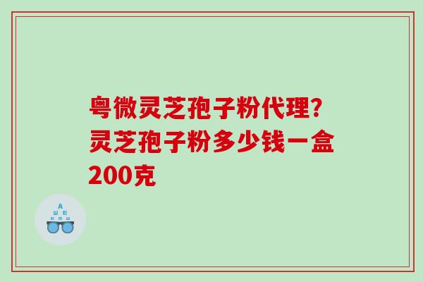 粤微灵芝孢子粉代理？灵芝孢子粉多少钱一盒200克