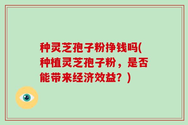 种灵芝孢子粉挣钱吗(种植灵芝孢子粉，是否能带来经济效益？)