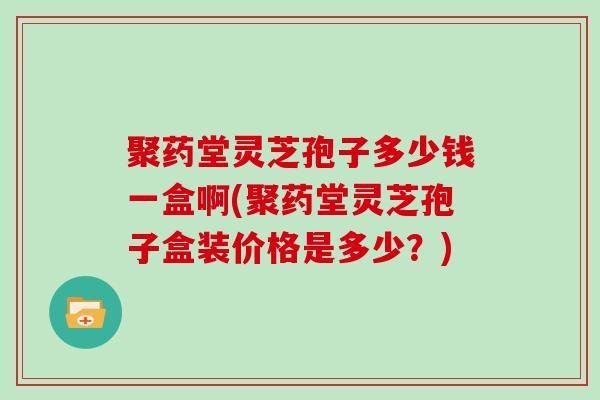 聚药堂灵芝孢子多少钱一盒啊(聚药堂灵芝孢子盒装价格是多少？)