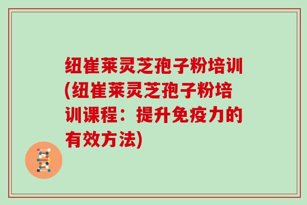 纽崔莱灵芝孢子粉培训(纽崔莱灵芝孢子粉培训课程：提升免疫力的有效方法)