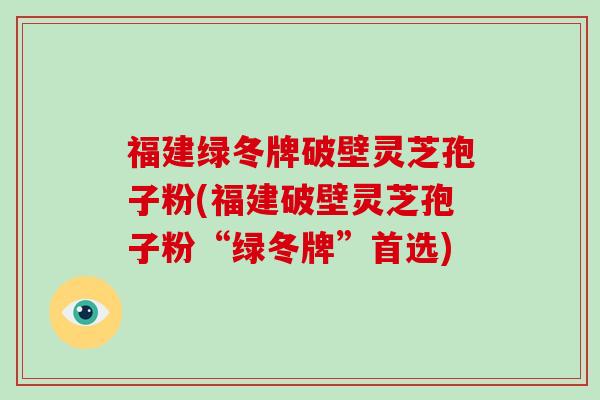 福建绿冬牌破壁灵芝孢子粉(福建破壁灵芝孢子粉“绿冬牌”首选)