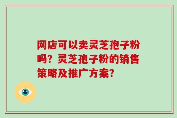 网店可以卖灵芝孢子粉吗?灵芝孢子粉的销售策略及推广方案? 网店可以卖灵芝孢子粉吗?灵芝孢子粉的销售策略及推广方案?