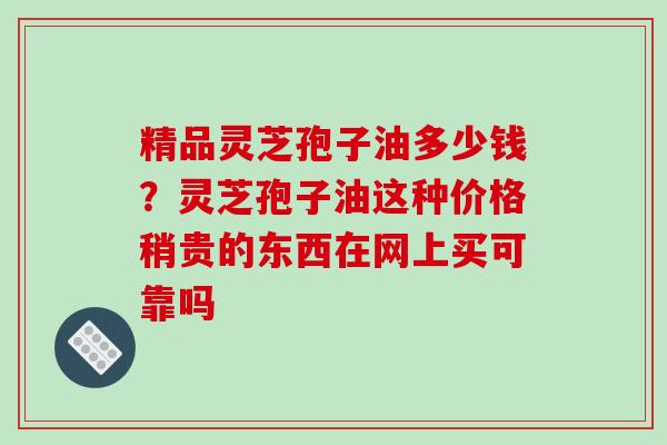精品灵芝孢子油多少钱？灵芝孢子油这种价格稍贵的东西在网上买可靠吗