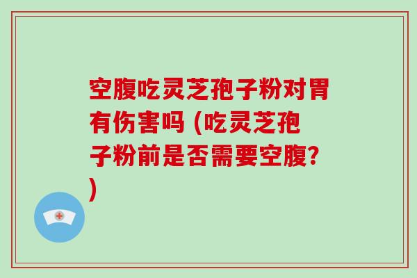 空腹吃灵芝孢子粉对胃有伤害吗 (吃灵芝孢子粉前是否需要空腹？)