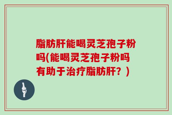 脂肪能喝灵芝孢子粉吗(能喝灵芝孢子粉吗有助于脂肪？)