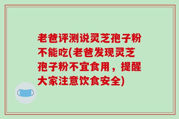 老爸评测说灵芝孢子粉不能吃(老爸发现灵芝孢子粉不宜食用,提醒大家注意饮食安全) 老爸评测说灵芝孢子粉不能吃(老爸发现灵芝孢子粉不宜食用,提醒大家注意饮食安全)
