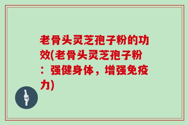 老骨头灵芝孢子粉的功效(老骨头灵芝孢子粉:强健身体,增强免疫力) 老骨头灵芝孢子粉的功效(老骨头灵芝孢子粉:强健身体,增强免疫力)