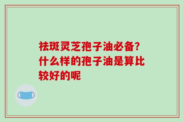 祛斑灵芝孢子油必备？什么样的孢子油是算比较好的呢