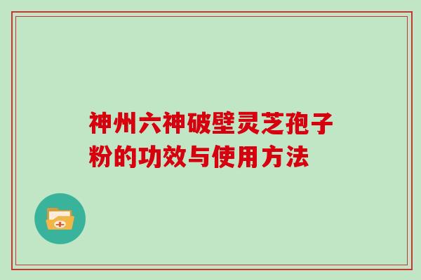 神州六神破壁灵芝孢子粉的功效与使用方法 神州六神破壁灵芝孢子粉的功效与使用方法