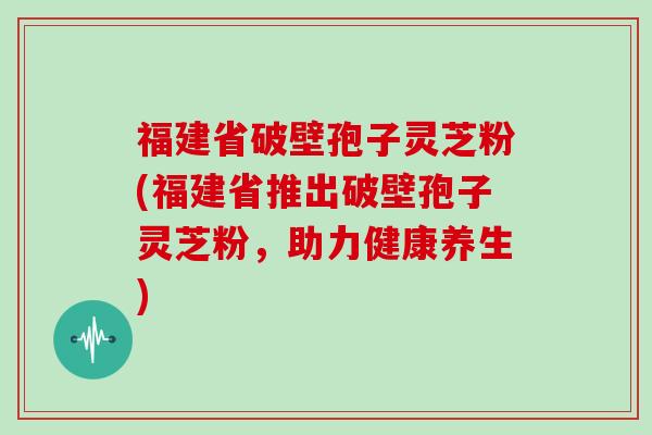 福建省破壁孢子灵芝粉(福建省推出破壁孢子灵芝粉，助力健康养生)