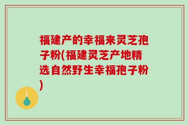 福建产的幸福来灵芝孢子粉(福建灵芝产地精选自然野生幸福孢子粉)