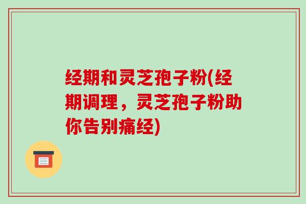 经期和灵芝孢子粉(经期调理，灵芝孢子粉助你告别痛经)