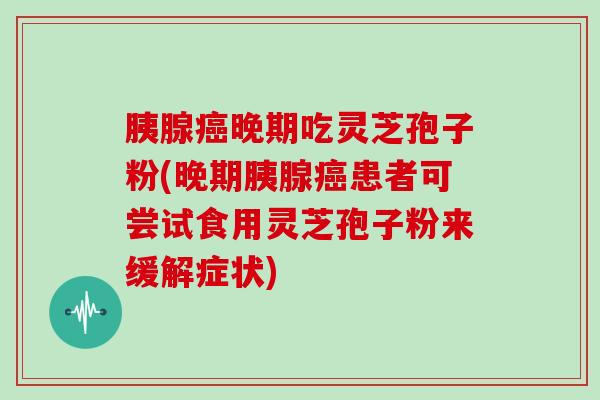 胰腺晚期吃灵芝孢子粉(晚期胰腺患者可尝试食用灵芝孢子粉来缓解症状)