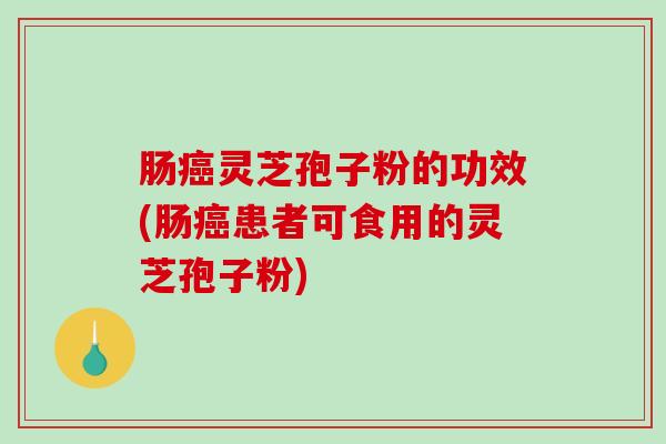 肠灵芝孢子粉的功效(肠患者可食用的灵芝孢子粉)