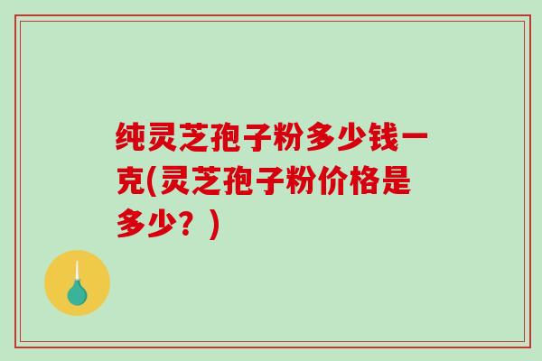 纯灵芝孢子粉多少钱一克(灵芝孢子粉价格是多少？)