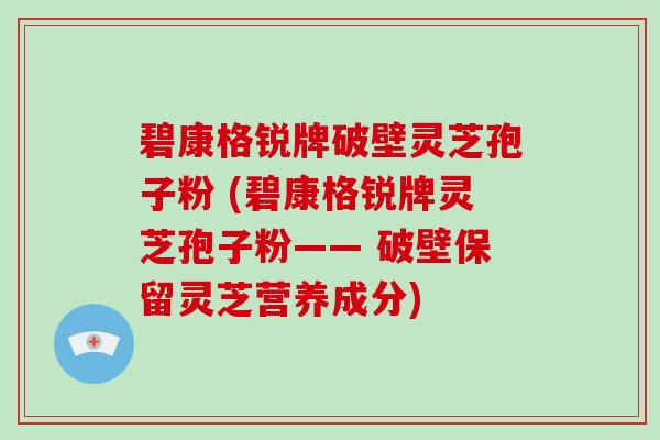碧康格锐牌破壁灵芝孢子粉 (碧康格锐牌灵芝孢子粉—— 破壁保留灵芝营养成分)