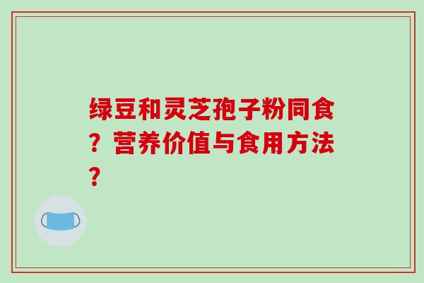 绿豆和灵芝孢子粉同食?营养价值与食用方法? 绿豆和灵芝孢子粉同食?营养价值与食用方法?