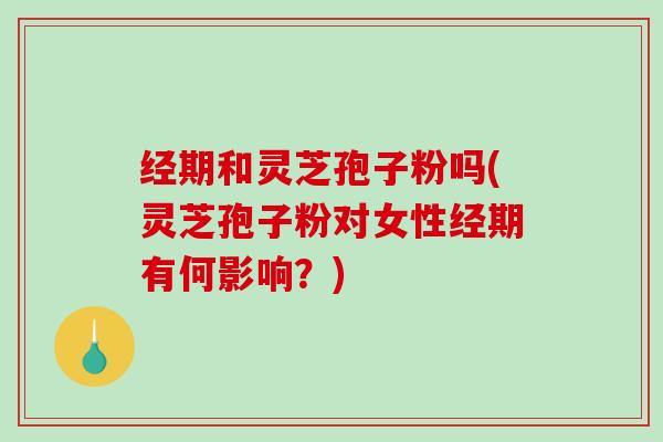 经期和灵芝孢子粉吗(灵芝孢子粉对女性经期有何影响?) 经期和灵芝孢子粉吗(灵芝孢子粉对女性经期有何影响?)