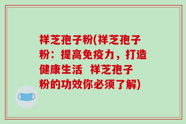 祥芝孢子粉(祥芝孢子粉:提高免疫力,打造健康生活 祥芝孢子粉的功效你必须了解) 祥芝孢子粉(祥芝孢子粉:提高免疫力,打造健康生活 祥芝孢子粉的功效你必须了解)