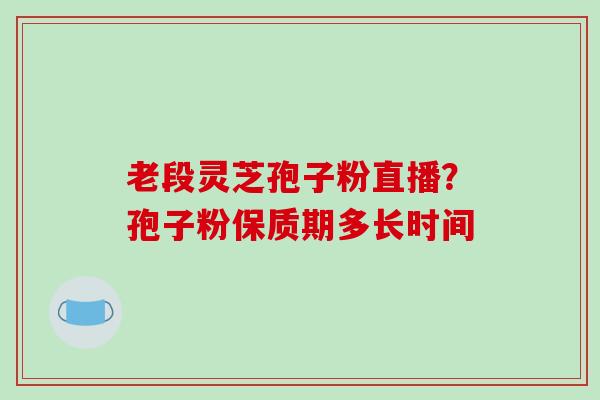 老段灵芝孢子粉直播?孢子粉保质期多长时间 老段灵芝孢子粉直播?孢子粉保质期多长时间