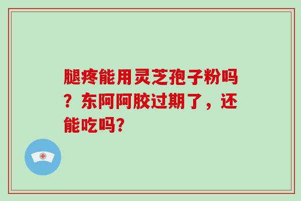 腿疼能用灵芝孢子粉吗？东阿阿胶过期了，还能吃吗？