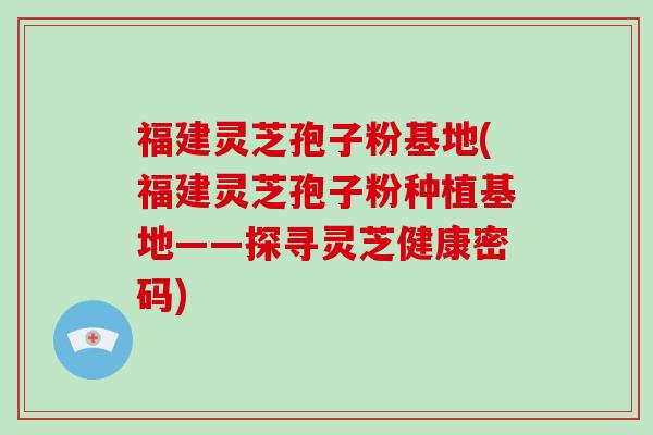 福建灵芝孢子粉基地(福建灵芝孢子粉种植基地——探寻灵芝健康密码)