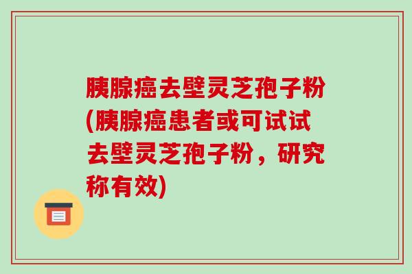 胰腺去壁灵芝孢子粉(胰腺患者或可试试去壁灵芝孢子粉，研究称有效)