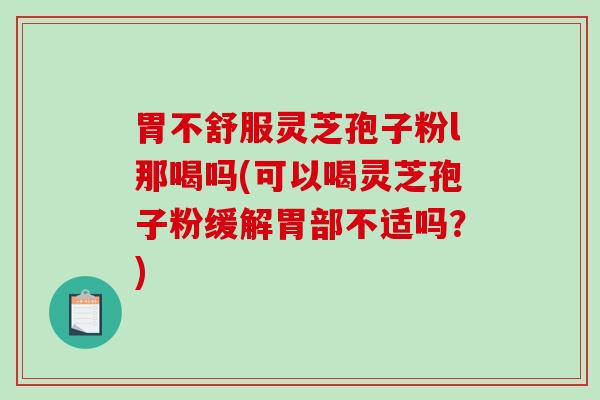 胃不舒服灵芝孢子粉l那喝吗(可以喝灵芝孢子粉缓解胃部不适吗？)