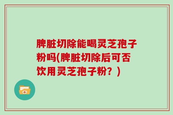 脾脏切除能喝灵芝孢子粉吗(脾脏切除后可否饮用灵芝孢子粉？)