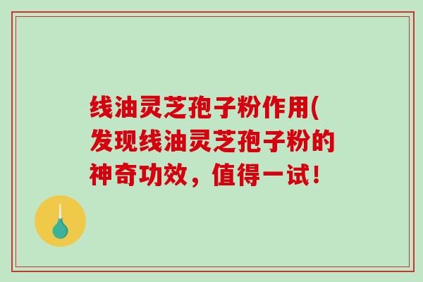 线油灵芝孢子粉作用(发现线油灵芝孢子粉的神奇功效，值得一试！