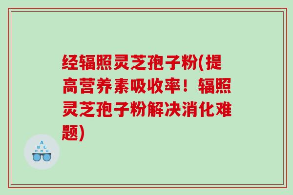 经辐照灵芝孢子粉(提高营养素吸收率！辐照灵芝孢子粉解决消化难题)