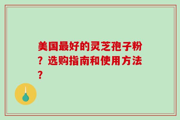 美国好的灵芝孢子粉？选购指南和使用方法？