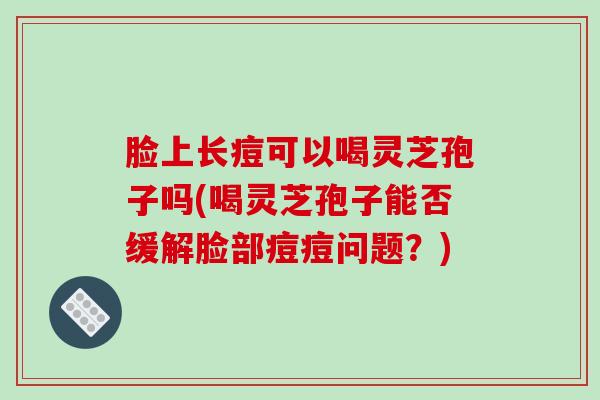 脸上长痘可以喝灵芝孢子吗(喝灵芝孢子能否缓解脸部痘痘问题？)