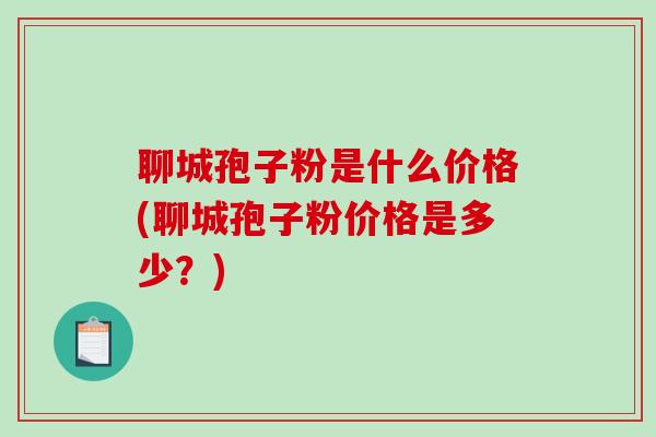 聊城孢子粉是什么价格(聊城孢子粉价格是多少?) 聊城孢子粉是什么价格(聊城孢子粉价格是多少?)