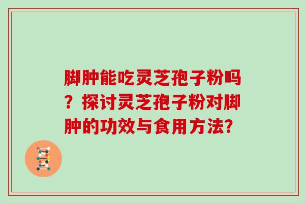 脚肿能吃灵芝孢子粉吗?探讨灵芝孢子粉对脚肿的功效与食用方法? 脚肿能吃灵芝孢子粉吗?探讨灵芝孢子粉对脚肿的功效与食用方法?