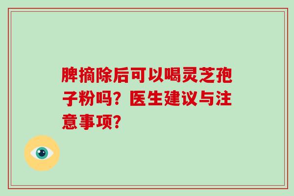 脾摘除后可以喝灵芝孢子粉吗?医生建议与注意事项? 脾摘除后可以喝灵芝孢子粉吗?医生建议与注意事项?